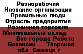 Разнорабочий › Название организации ­ Правильные люди › Отрасль предприятия ­ Розничная торговля › Минимальный оклад ­ 30 000 - Все города Работа » Вакансии   . Тверская обл.,Бежецк г.